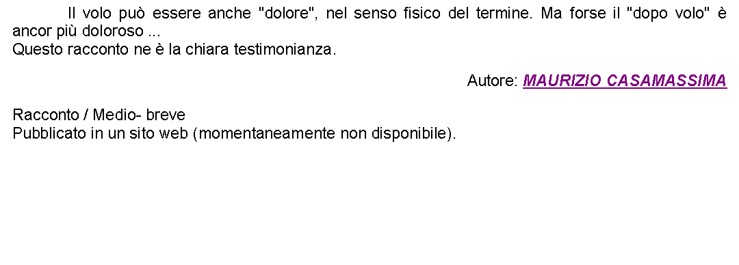 Casella di testo: 		Il volo pu essere anche "dolore", nel senso fisico del termine. Ma forse il "dopo volo"  ancor pi doloroso ... Questo racconto ne  la chiara testimonianza. Autore: MAURIZIO CASAMASSIMARacconto / Medio- brevePubblicato in un sito web (momentaneamente non disponibile). 