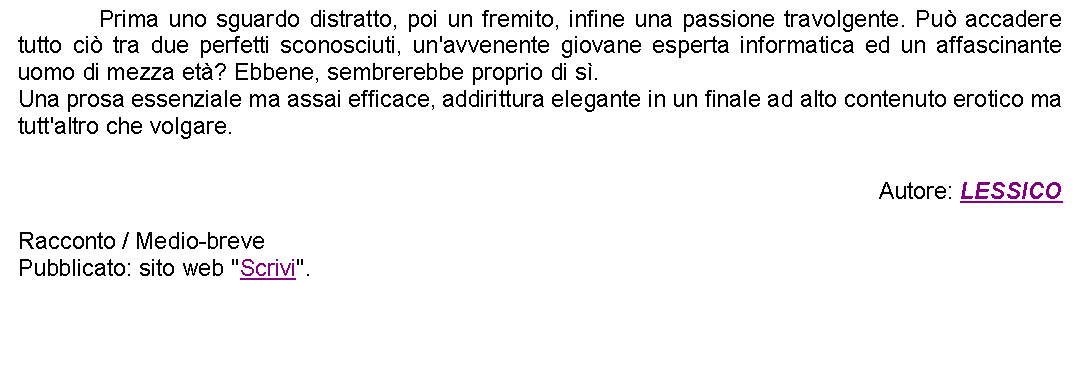 Casella di testo: 		Prima uno sguardo distratto, poi un fremito, infine una passione travolgente. Pu accadere tutto ci tra due perfetti sconosciuti, un'avvenente giovane esperta informatica ed un affascinante uomo di mezza et? Ebbene, sembrerebbe proprio di s. Una prosa essenziale ma assai efficace, addirittura elegante in un finale ad alto contenuto erotico ma tutt'altro che volgare.  Autore: LESSICORacconto / Medio-brevePubblicato: sito web "Scrivi". 