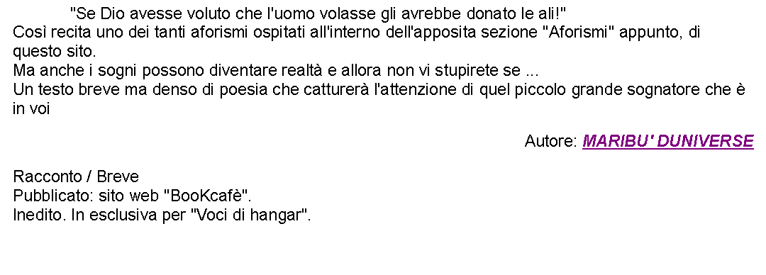 Casella di testo: 		"Se Dio avesse voluto che l'uomo volasse gli avrebbe donato le ali!"Cos recita uno dei tanti aforismi ospitati all'interno dell'apposita sezione "Aforismi" appunto, di questo sito. Ma anche i sogni possono diventare realt e allora non vi stupirete se ...Un testo breve ma denso di poesia che catturer l'attenzione di quel piccolo grande sognatore che  in voi Autore: MARIBU' DUNIVERSERacconto / BrevePubblicato: sito web "BooKcaf".Inedito. In esclusiva per "Voci di hangar". 