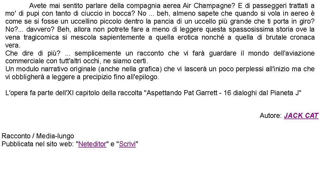 Casella di testo: 		Avete mai sentito parlare della compagnia aerea Air Champagne? E di passeggeri trattati a mo' di pupi con tanto di ciuccio in bocca? No ... beh, almeno sapete che quando si vola in aereo  come se si fosse un uccellino piccolo dentro la pancia di un uccello pi grande che ti porta in giro? No?... davvero? Beh, allora non potrete fare a meno di leggere questa spassosissima storia ove la vena tragicomica si mescola sapientemente a quella erotica nonch a quella di brutale cronaca vera. Che dire di pi? ... semplicemente un racconto che vi far guardare il mondo dell'aviazione commerciale con tutt'altri occhi, ne siamo certi.Un modulo narrativo originale (anche nella grafica) che vi lascer un poco perplessi all'inizio ma che vi obbligher a leggere a precipizio fino all'epilogo. L'opera fa parte dell'XI capitolo della raccolta "Aspettando Pat Garrett - 16 dialoghi dal Pianeta J"Autore: JACK CAT Racconto / Media-lungoPubblicata nel sito web: "Neteditor" e "Scrivi"