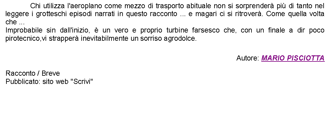 Casella di testo: 		Chi utilizza l'aeroplano come mezzo di trasporto abituale non si sorprender pi di tanto nel leggere i grotteschi episodi narrati in questo racconto ... e magari ci si ritrover. Come quella volta che ...Improbabile sin dall'inizio,  un vero e proprio turbine farsesco che, con un finale a dir poco pirotecnico,vi strapper inevitabilmente un sorriso agrodolce.  Autore: MARIO PISCIOTTARacconto / BrevePubblicato: sito web "Scrivi" 