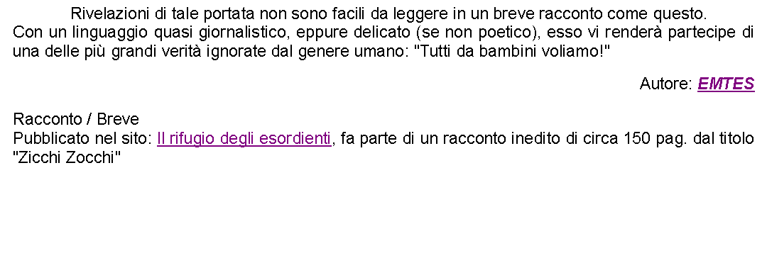 Casella di testo: 		Rivelazioni di tale portata non sono facili da leggere in un breve racconto come questo.Con un linguaggio quasi giornalistico, eppure delicato (se non poetico), esso vi render partecipe di una delle pi grandi verit ignorate dal genere umano: "Tutti da bambini voliamo!" Autore: EMTESRacconto / BrevePubblicato nel sito: Il rifugio degli esordienti, fa parte di un racconto inedito di circa 150 pag. dal titolo "Zicchi Zocchi"