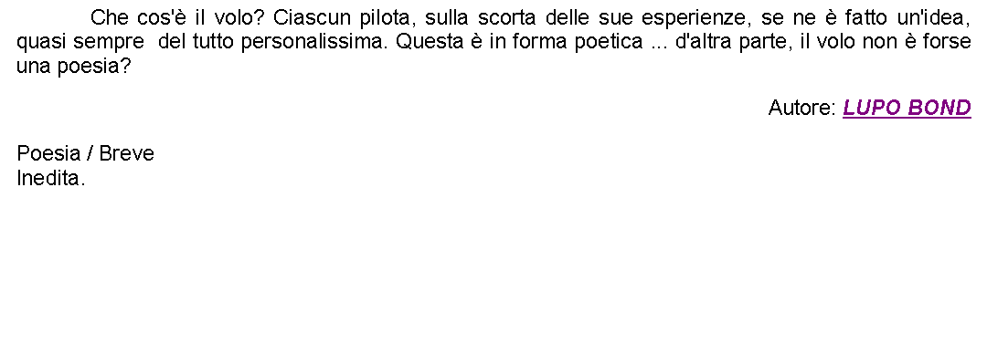 Casella di testo: 		Che cos' il volo? Ciascun pilota, sulla scorta delle sue esperienze, se ne  fatto un'idea, quasi sempre  del tutto personalissima. Questa  in forma poetica ... d'altra parte, il volo non  forse una poesia? Autore: LUPO BONDPoesia / BreveInedita.  