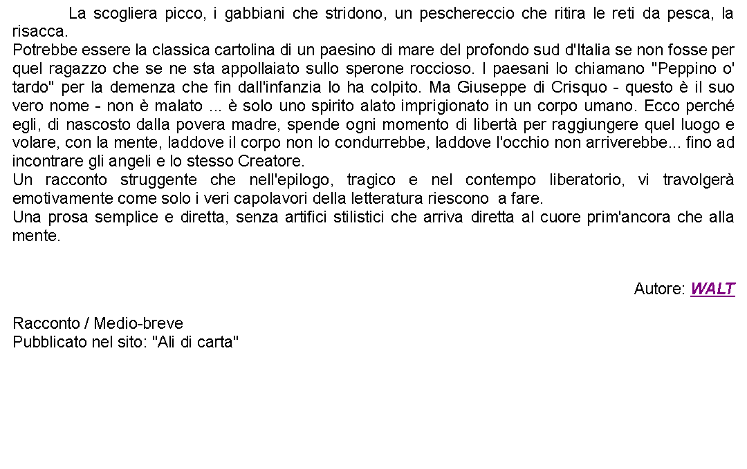 Casella di testo: 		La scogliera picco, i gabbiani che stridono, un peschereccio che ritira le reti da pesca, la risacca. Potrebbe essere la classica cartolina di un paesino di mare del profondo sud d'Italia se non fosse per quel ragazzo che se ne sta appollaiato sullo sperone roccioso. I paesani lo chiamano "Peppino o' tardo" per la demenza che fin dall'infanzia lo ha colpito. Ma Giuseppe di Crisquo - questo  il suo vero nome - non  malato ...  solo uno spirito alato imprigionato in un corpo umano. Ecco perch egli, di nascosto dalla povera madre, spende ogni momento di libert per raggiungere quel luogo e volare, con la mente, laddove il corpo non lo condurrebbe, laddove l'occhio non arriverebbe... fino ad incontrare gli angeli e lo stesso Creatore. Un racconto struggente che nell'epilogo, tragico e nel contempo liberatorio, vi travolger emotivamente come solo i veri capolavori della letteratura riescono  a fare.Una prosa semplice e diretta, senza artifici stilistici che arriva diretta al cuore prim'ancora che alla mente.Autore: WALTRacconto / Medio-brevePubblicato nel sito: "Ali di carta"