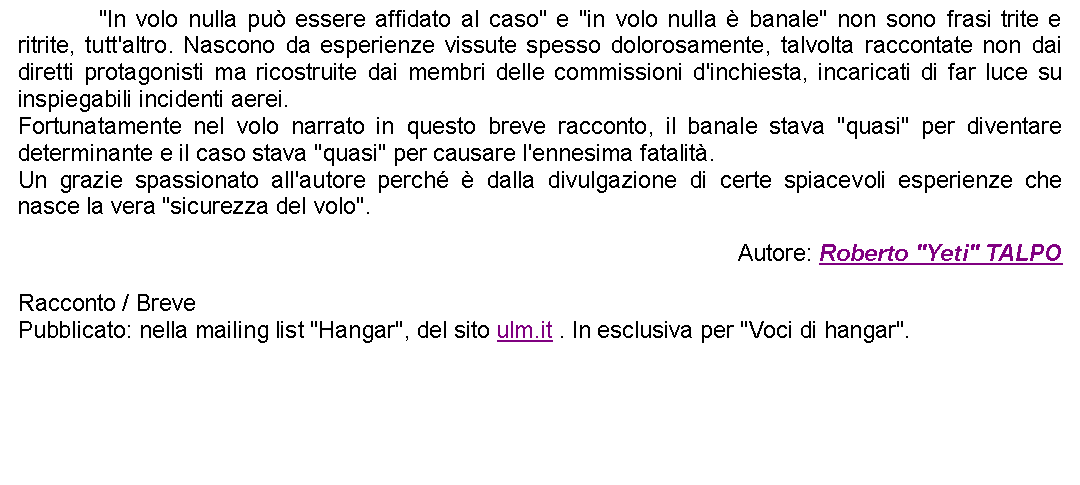 Casella di testo: 		"In volo nulla pu essere affidato al caso" e "in volo nulla  banale" non sono frasi trite e ritrite, tutt'altro. Nascono da esperienze vissute spesso dolorosamente, talvolta raccontate non dai diretti protagonisti ma ricostruite dai membri delle commissioni d'inchiesta, incaricati di far luce su inspiegabili incidenti aerei.Fortunatamente nel volo narrato in questo breve racconto, il banale stava "quasi" per diventare determinante e il caso stava "quasi" per causare l'ennesima fatalit.Un grazie spassionato all'autore perch  dalla divulgazione di certe spiacevoli esperienze che nasce la vera "sicurezza del volo". Autore: Roberto "Yeti" TALPORacconto / BrevePubblicato: nella mailing list "Hangar", del sito ulm.it . In esclusiva per "Voci di hangar". 