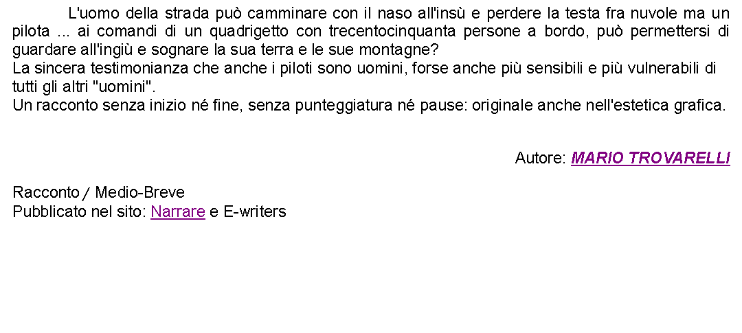 Casella di testo: 		L'uomo della strada pu camminare con il naso all'ins e perdere la testa fra nuvole ma un pilota ... ai comandi di un quadrigetto con trecentocinquanta persone a bordo, pu permettersi di guardare all'ingi e sognare la sua terra e le sue montagne?La sincera testimonianza che anche i piloti sono uomini, forse anche pi sensibili e pi vulnerabili di tutti gli altri "uomini".Un racconto senza inizio n fine, senza punteggiatura n pause: originale anche nell'estetica grafica.Autore: MARIO TROVARELLIRacconto / Medio-BrevePubblicato nel sito: Narrare e E-writers  