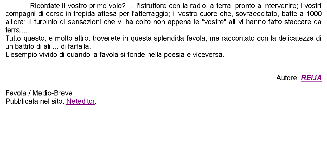 Casella di testo: 		Ricordate il vostro primo volo? ... l'istruttore con la radio, a terra, pronto a intervenire; i vostri compagni di corso in trepida attesa per l'atterraggio; il vostro cuore che, sovraeccitato, batte a 1000 all'ora; il turbinio di sensazioni che vi ha colto non appena le "vostre" ali vi hanno fatto staccare da terra ...Tutto questo, e molto altro, troverete in questa splendida favola, ma raccontato con la delicatezza di un battito di ali ... di farfalla. L'esempio vivido di quando la favola si fonde nella poesia e viceversa.Autore: REIJAFavola / Medio-BrevePubblicata nel sito: Neteditor.