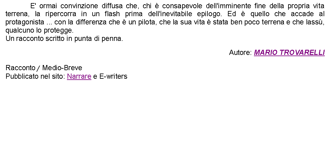 Casella di testo: 		E' ormai convinzione diffusa che, chi  consapevole dell'imminente fine della propria vita terrena, la ripercorra in un flash prima dell'inevitabile epilogo. Ed  quello che accade al protagonista ... con la differenza che  un pilota, che la sua vita  stata ben poco terrena e che lass, qualcuno lo protegge.Un racconto scritto in punta di penna. Autore: MARIO TROVARELLIRacconto / Medio-BrevePubblicato nel sito: Narrare e E-writers 