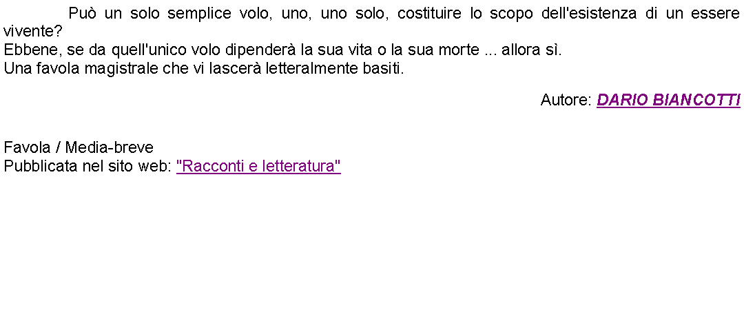 Casella di testo: 		Pu un solo semplice volo, uno, uno solo, costituire lo scopo dell'esistenza di un essere vivente?Ebbene, se da quell'unico volo dipender la sua vita o la sua morte ... allora s.Una favola magistrale che vi lascer letteralmente basiti. Autore: DARIO BIANCOTTI Favola / Media-brevePubblicata nel sito web: "Racconti e letteratura" 