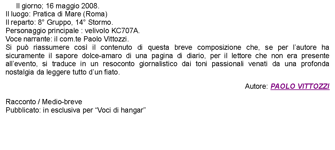 Casella di testo: 	Il giorno; 16 maggio 2008.Il luogo: Pratica di Mare (Roma)Il reparto: 8 Gruppo, 14 Stormo.Personaggio principale : velivolo KC707A.Voce narrante: il com.te Paolo Vittozzi.Si pu riassumere cos il contenuto di questa breve composizione che, se per lautore ha sicuramente il sapore dolce-amaro di una pagina di diario, per il lettore che non era presente allevento, si traduce in un resoconto giornalistico dai toni passionali venati da una profonda nostalgia da leggere tutto dun fiato. Autore: PAOLO VITTOZZIRacconto / Medio-brevePubblicato: in esclusiva per Voci di hangar